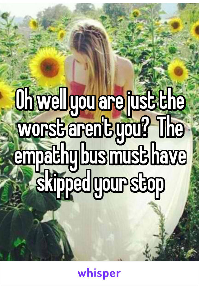 Oh well you are just the worst aren't you?  The empathy bus must have skipped your stop