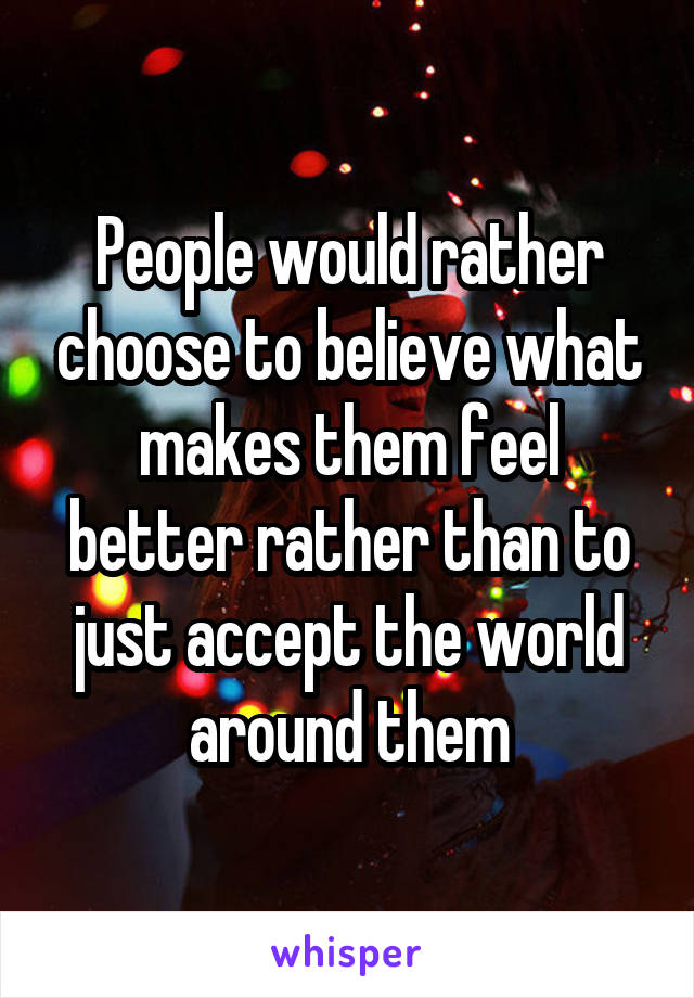 People would rather choose to believe what makes them feel better rather than to just accept the world around them