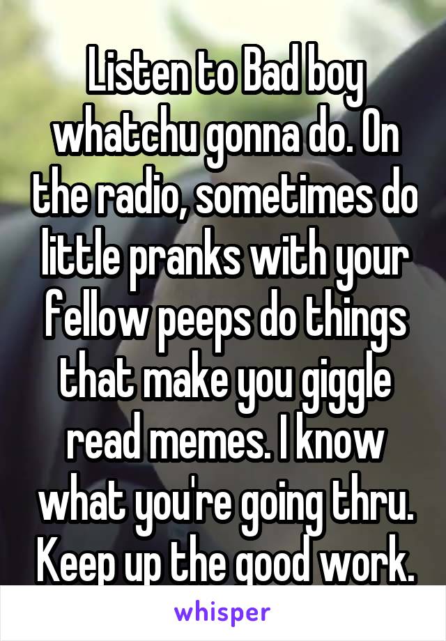 Listen to Bad boy whatchu gonna do. On the radio, sometimes do little pranks with your fellow peeps do things that make you giggle read memes. I know what you're going thru. Keep up the good work.