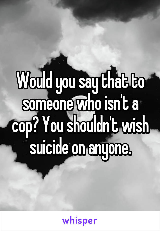 Would you say that to someone who isn't a cop? You shouldn't wish suicide on anyone.