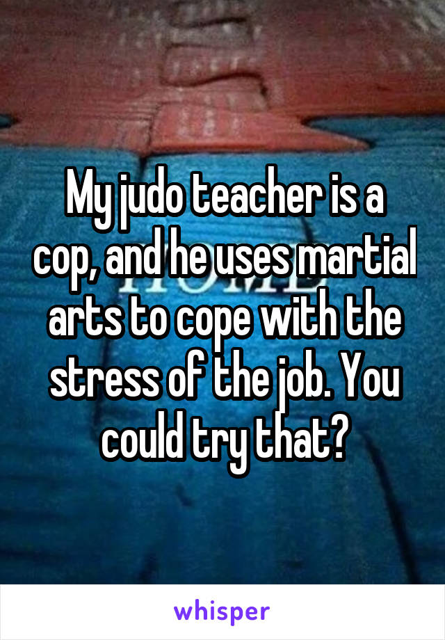 My judo teacher is a cop, and he uses martial arts to cope with the stress of the job. You could try that?