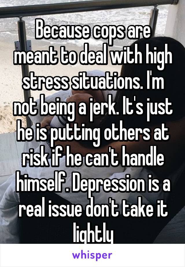 Because cops are meant to deal with high stress situations. I'm not being a jerk. It's just he is putting others at risk if he can't handle himself. Depression is a real issue don't take it lightly