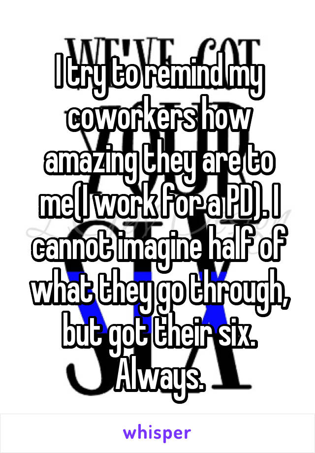 I try to remind my coworkers how amazing they are to me(I work for a PD). I cannot imagine half of what they go through, but got their six. Always.