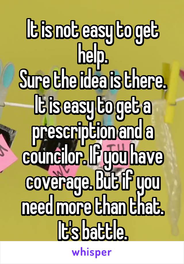It is not easy to get help.
Sure the idea is there. It is easy to get a prescription and a councilor. If you have coverage. But if you need more than that. It's battle.
