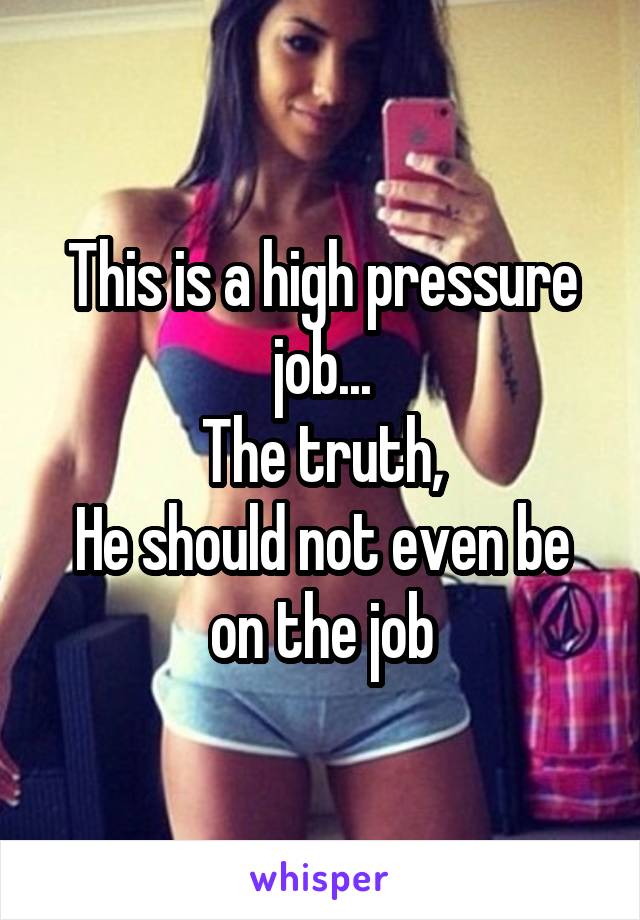 This is a high pressure job...
The truth,
He should not even be on the job