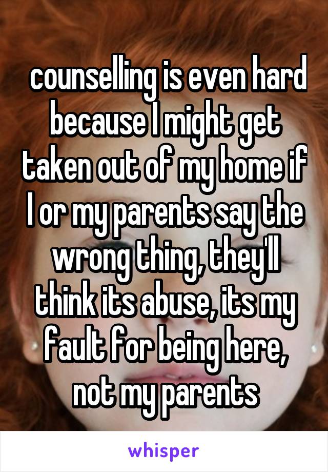  counselling is even hard because I might get taken out of my home if I or my parents say the wrong thing, they'll think its abuse, its my fault for being here, not my parents