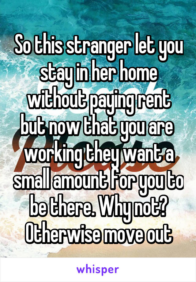 So this stranger let you stay in her home without paying rent but now that you are  working they want a small amount for you to be there. Why not? Otherwise move out