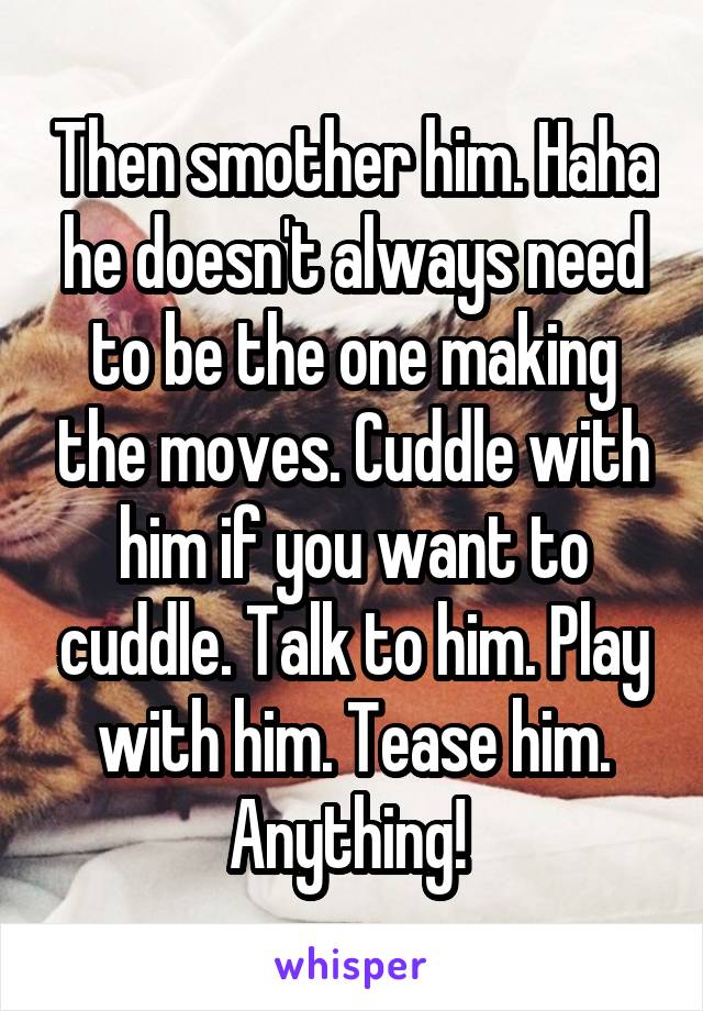 Then smother him. Haha he doesn't always need to be the one making the moves. Cuddle with him if you want to cuddle. Talk to him. Play with him. Tease him. Anything! 