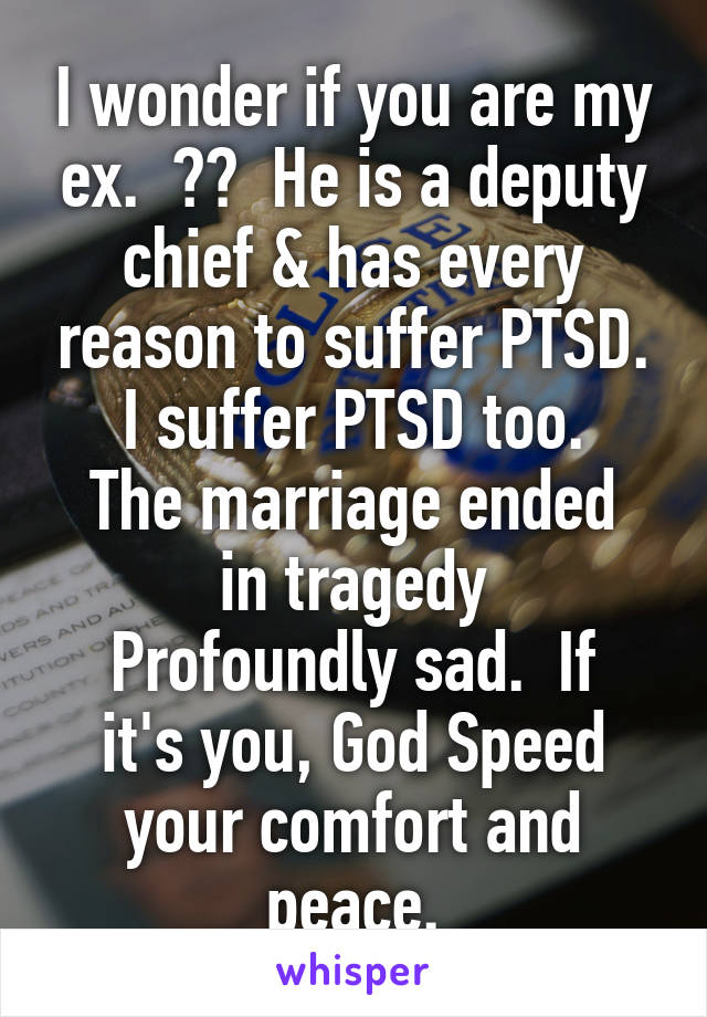 I wonder if you are my ex.  ??  He is a deputy chief & has every reason to suffer PTSD.
I suffer PTSD too.
The marriage ended in tragedy
Profoundly sad.  If it's you, God Speed your comfort and peace.