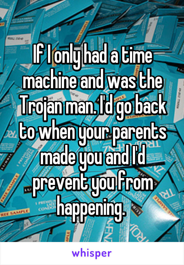 If I only had a time machine and was the Trojan man. I'd go back to when your parents made you and I'd prevent you from happening. 