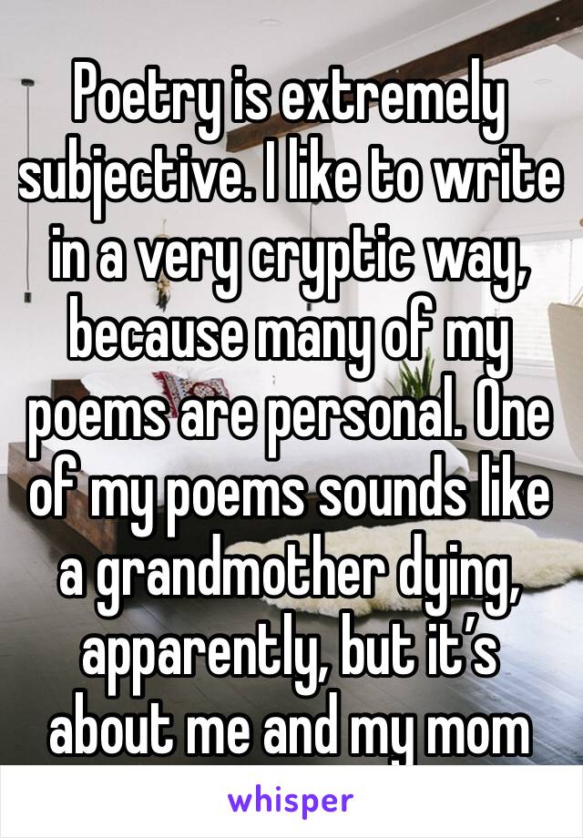 Poetry is extremely subjective. I like to write in a very cryptic way, because many of my poems are personal. One of my poems sounds like a grandmother dying, apparently, but it’s about me and my mom