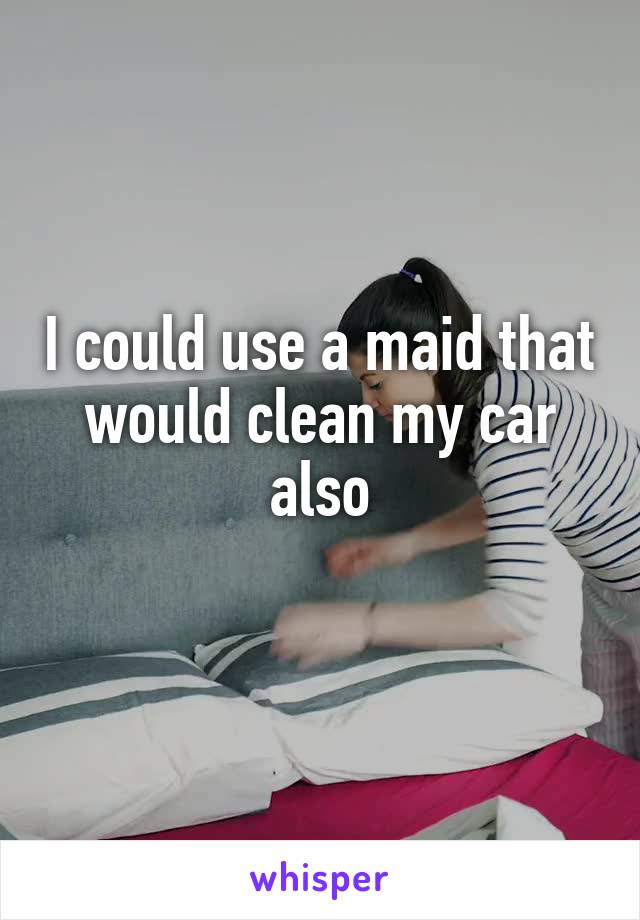 I could use a maid that would clean my car also
