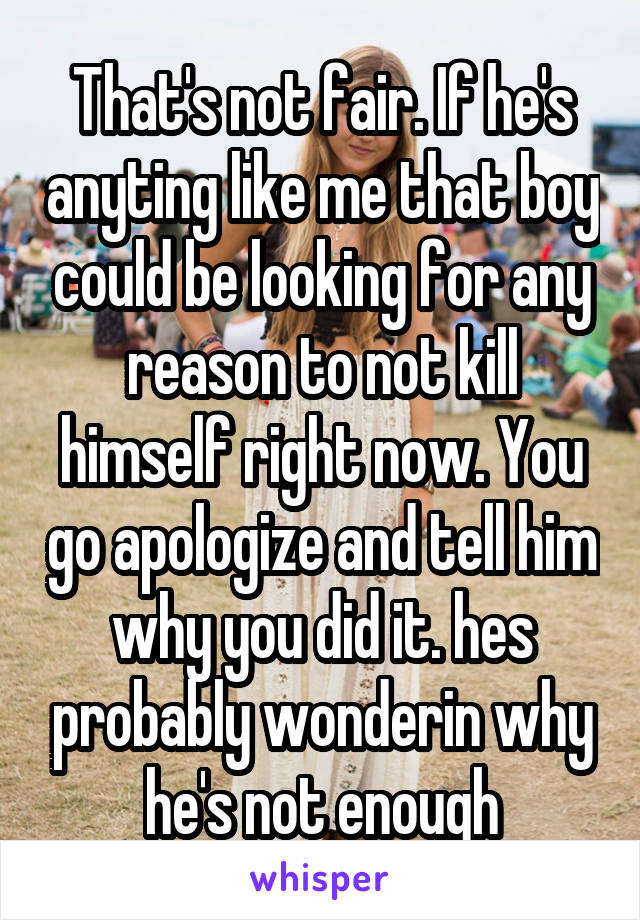 That's not fair. If he's anyting like me that boy could be looking for any reason to not kill himself right now. You go apologize and tell him why you did it. hes probably wonderin why he's not enough