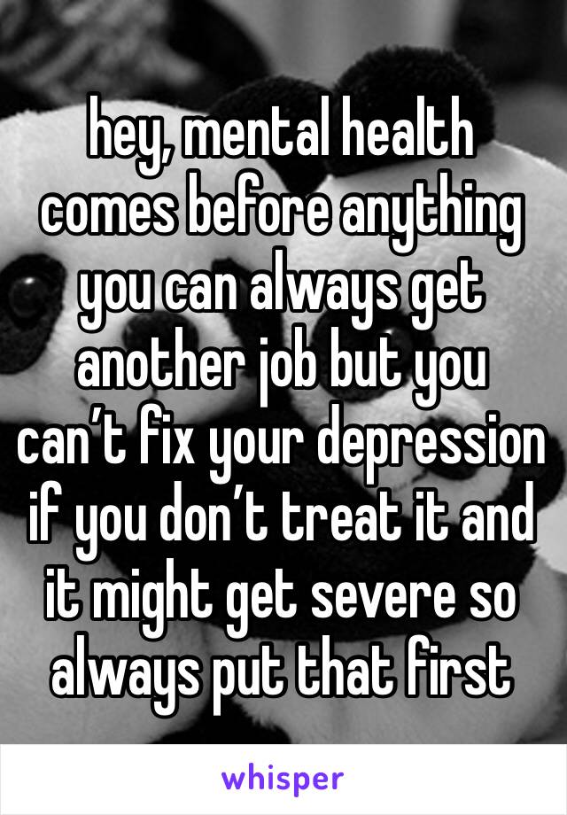 hey, mental health comes before anything you can always get another job but you can’t fix your depression if you don’t treat it and it might get severe so always put that first 