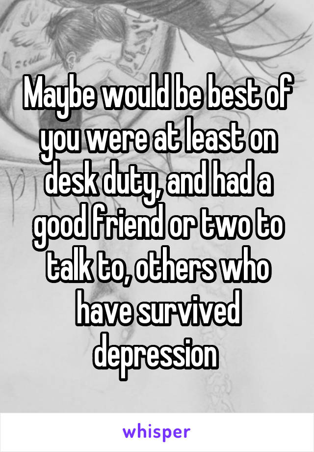 Maybe would be best of you were at least on desk duty, and had a good friend or two to talk to, others who have survived depression 