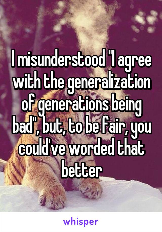 I misunderstood "I agree with the generalization of generations being bad", but, to be fair, you could've worded that better