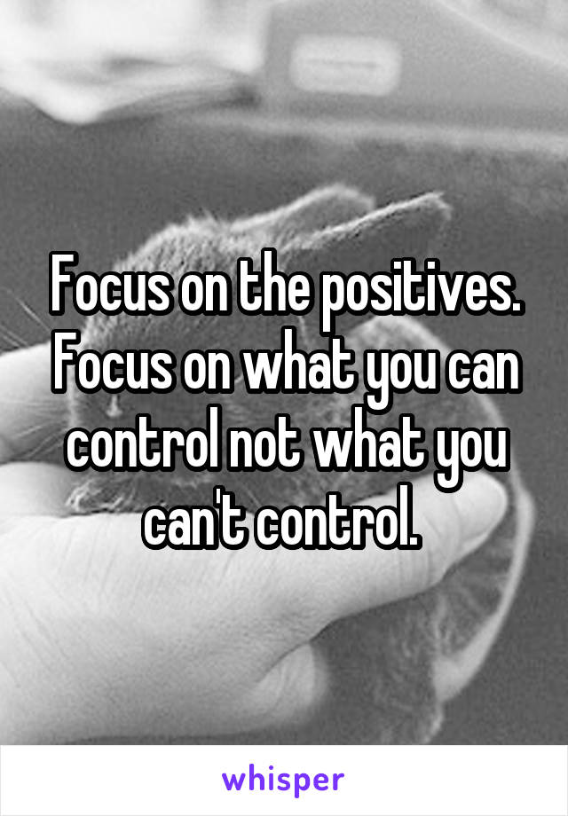 Focus on the positives. Focus on what you can control not what you can't control. 