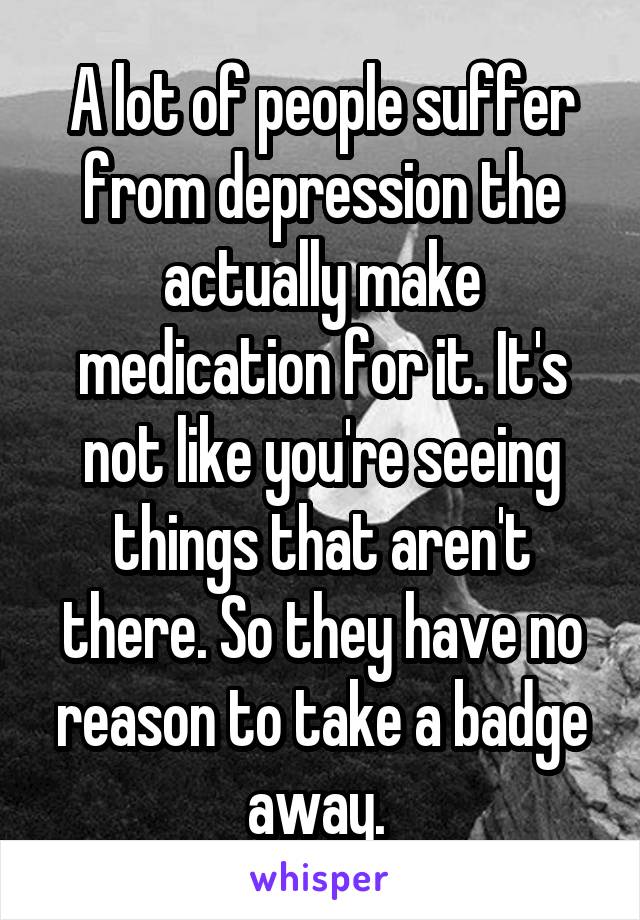 A lot of people suffer from depression the actually make medication for it. It's not like you're seeing things that aren't there. So they have no reason to take a badge away. 