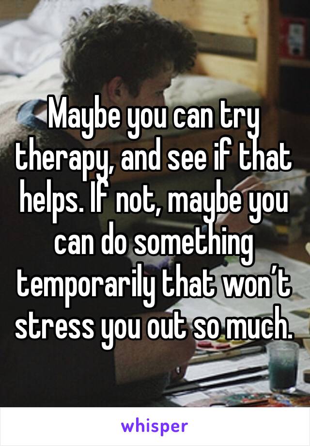 Maybe you can try therapy, and see if that helps. If not, maybe you can do something temporarily that won’t stress you out so much.