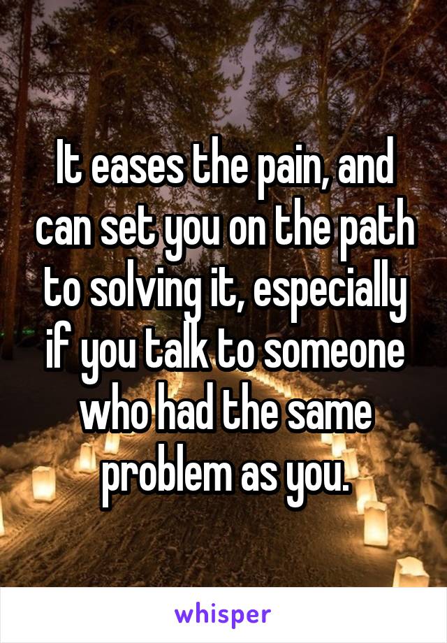 It eases the pain, and can set you on the path to solving it, especially if you talk to someone who had the same problem as you.
