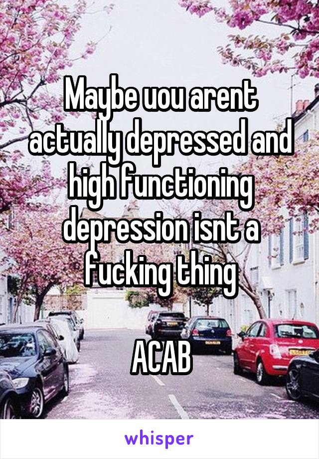 Maybe uou arent actually depressed and high functioning depression isnt a fucking thing

ACAB