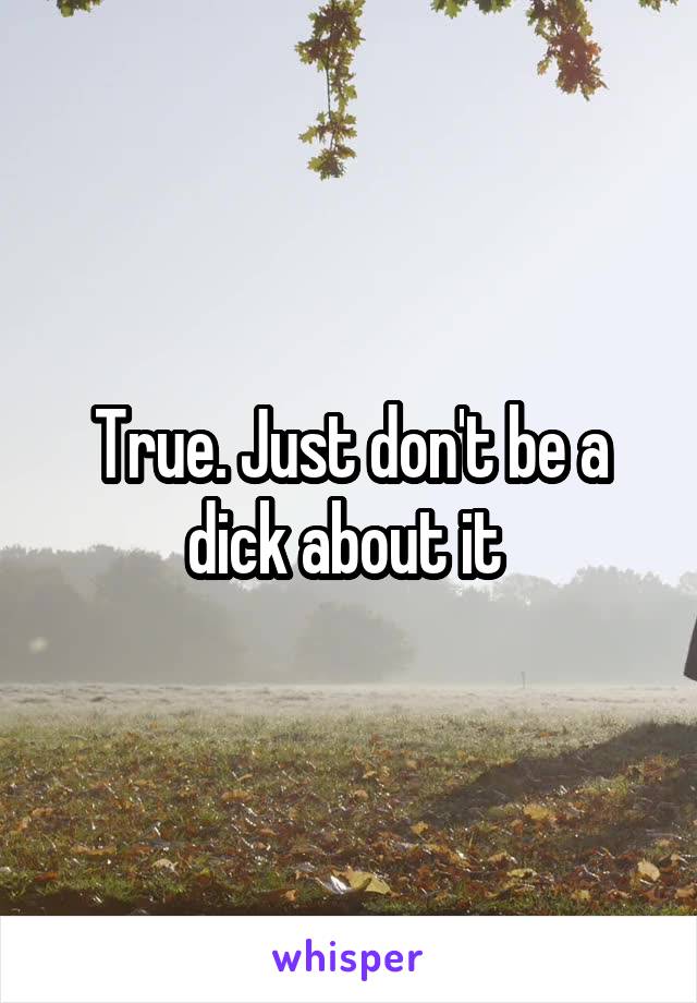 True. Just don't be a dick about it 