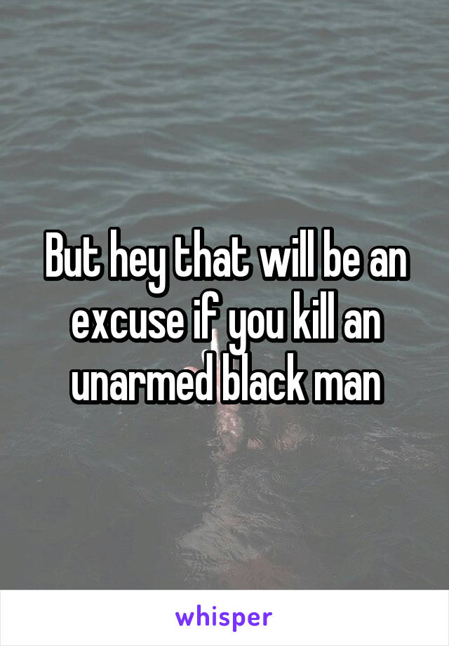 But hey that will be an excuse if you kill an unarmed black man