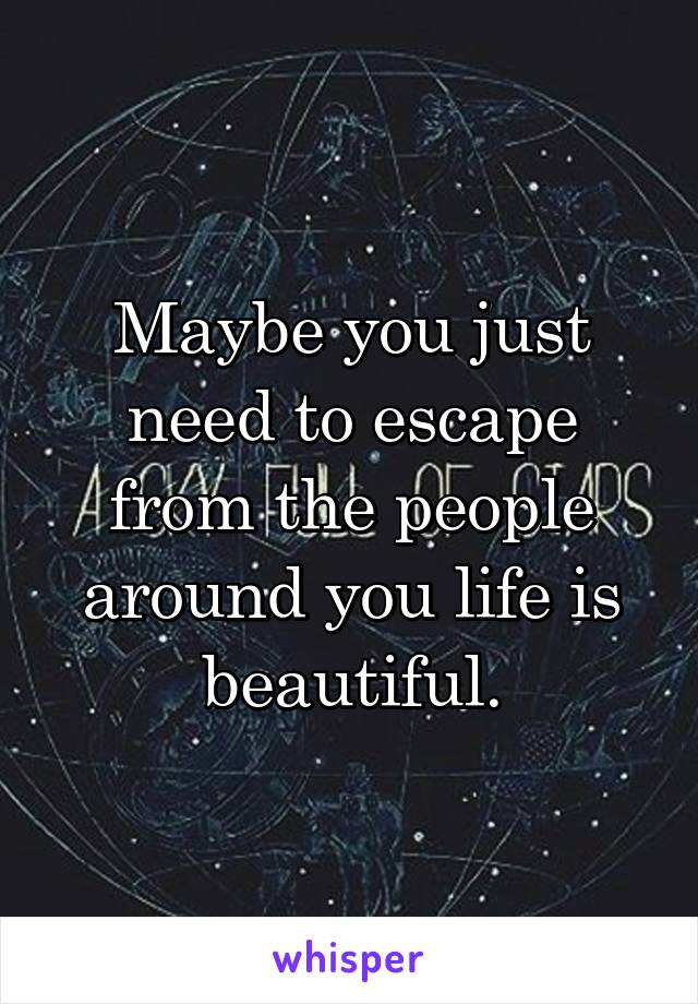 Maybe you just need to escape from the people around you life is beautiful.