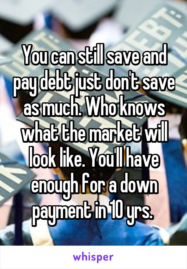 You can still save and pay debt just don't save as much. Who knows what the market will look like. You'll have enough for a down payment in 10 yrs. 