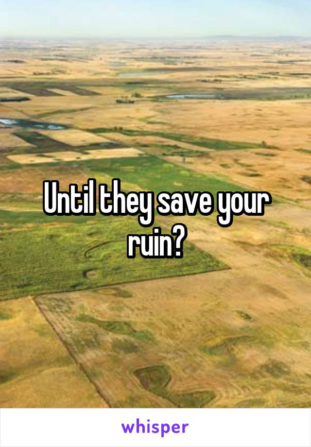 Until they save your ruin?