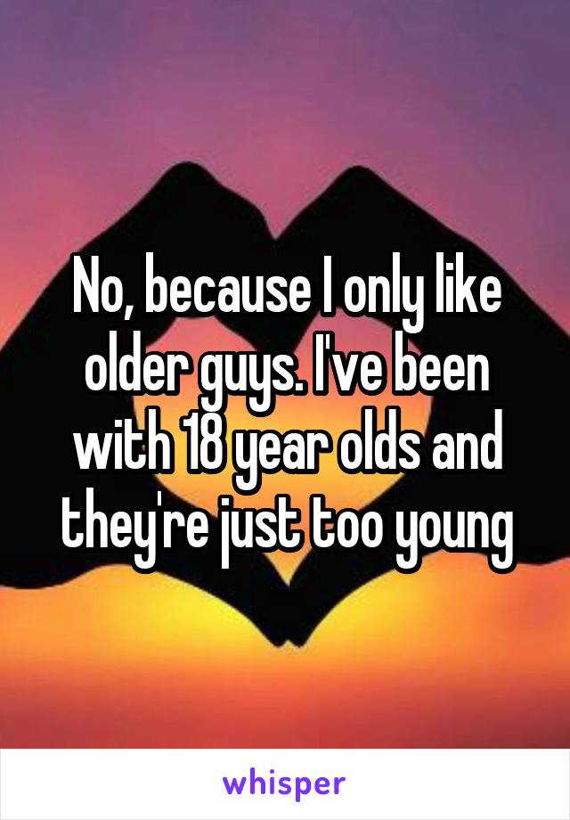 No, because I only like older guys. I've been with 18 year olds and they're just too young