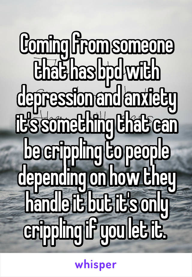 Coming from someone that has bpd with depression and anxiety it's something that can be crippling to people depending on how they handle it but it's only crippling if you let it. 