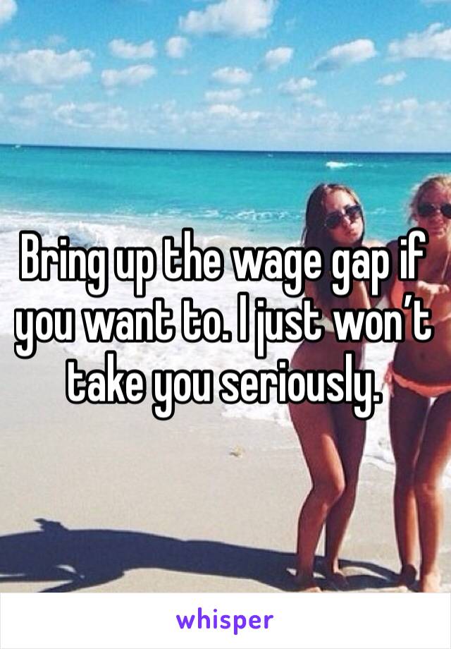 Bring up the wage gap if you want to. I just won’t take you seriously. 
