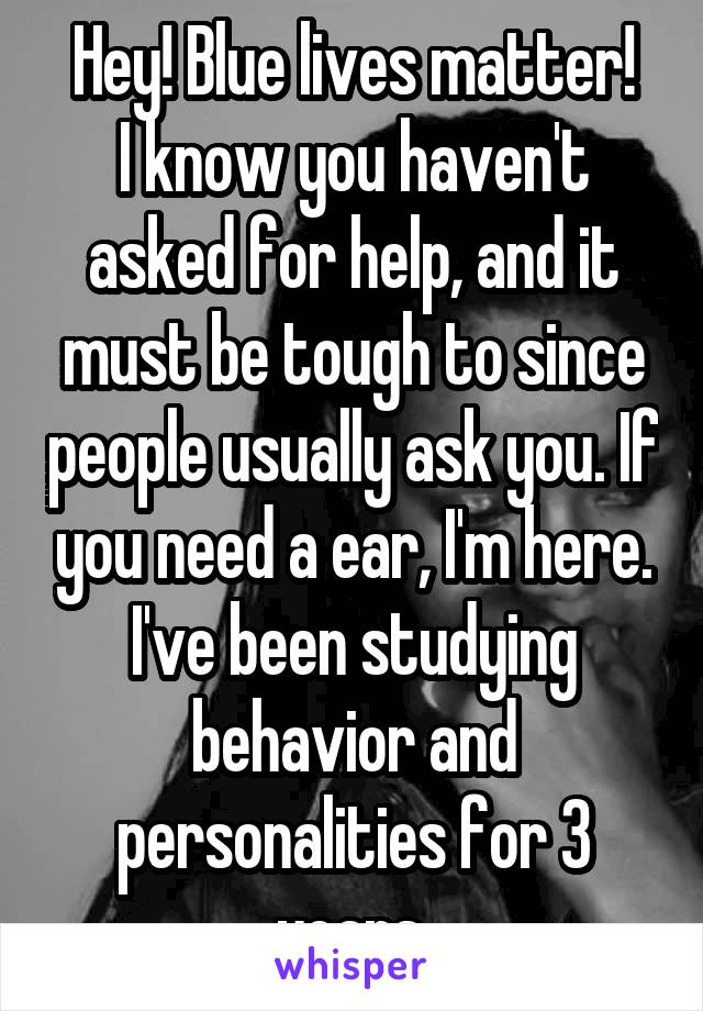 Hey! Blue lives matter!
I know you haven't asked for help, and it must be tough to since people usually ask you. If you need a ear, I'm here. I've been studying behavior and personalities for 3 years.