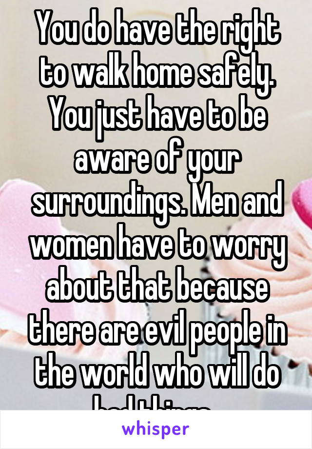 You do have the right to walk home safely. You just have to be aware of your surroundings. Men and women have to worry about that because there are evil people in the world who will do bad things. 