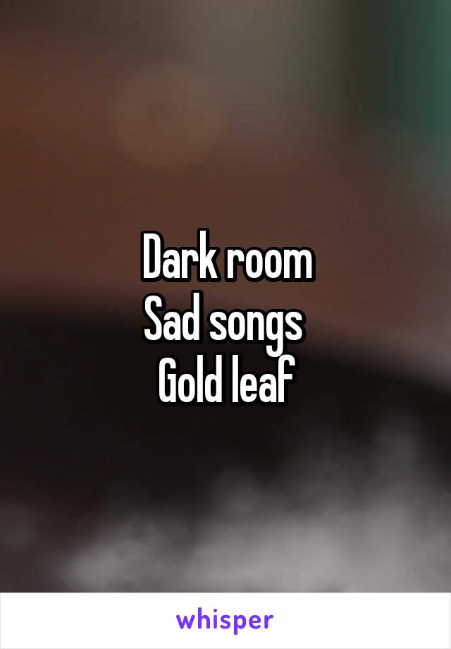 Dark room
Sad songs 
Gold leaf