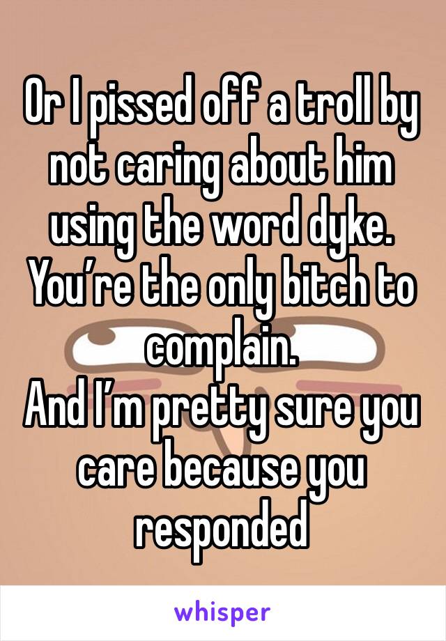 Or I pissed off a troll by not caring about him using the word dyke. You’re the only bitch to complain. 
And I’m pretty sure you care because you responded 