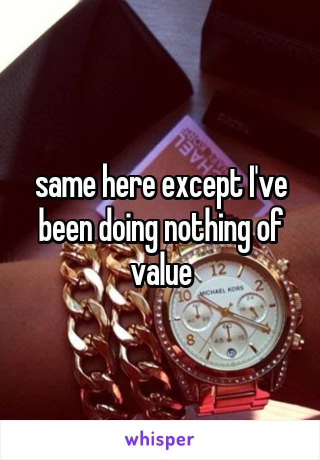 same here except I've been doing nothing of value