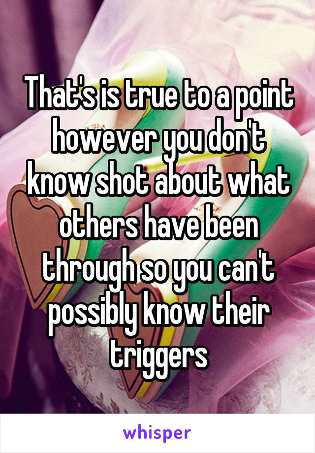 That's is true to a point however you don't know shot about what others have been through so you can't possibly know their triggers