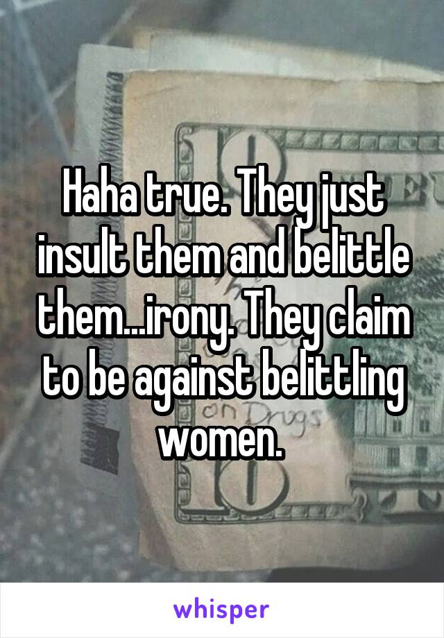 Haha true. They just insult them and belittle them...irony. They claim to be against belittling women. 