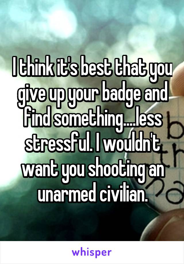 I think it's best that you give up your badge and find something....less stressful. I wouldn't want you shooting an unarmed civilian.