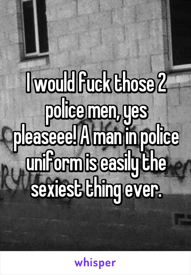 I would fuck those 2 police men, yes pleaseee! A man in police uniform is easily the sexiest thing ever.