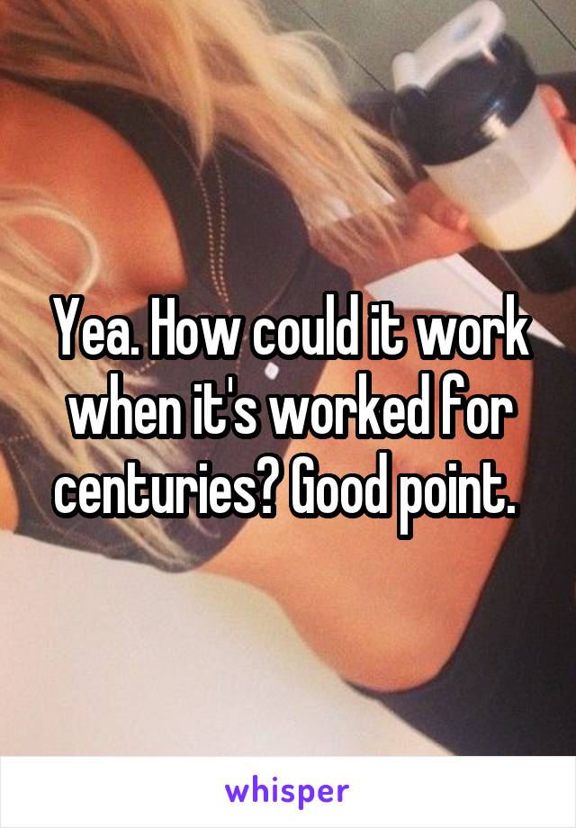 Yea. How could it work when it's worked for centuries? Good point. 