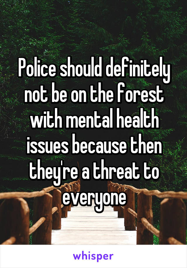 Police should definitely not be on the forest with mental health issues because then they're a threat to everyone