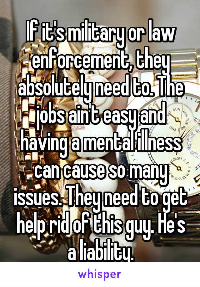 If it's military or law enforcement, they absolutely need to. The jobs ain't easy and having a mental illness can cause so many issues. They need to get help rid of this guy. He's a liability.