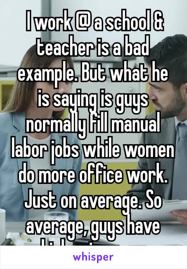  I work @ a school & teacher is a bad example. But what he is saying is guys normally fill manual labor jobs while women do more office work. Just on average. So average, guys have higher income​.