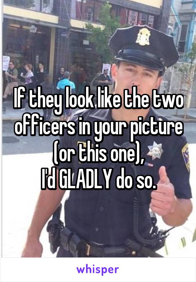 If they look like the two officers in your picture (or this one),
I'd GLADLY do so.