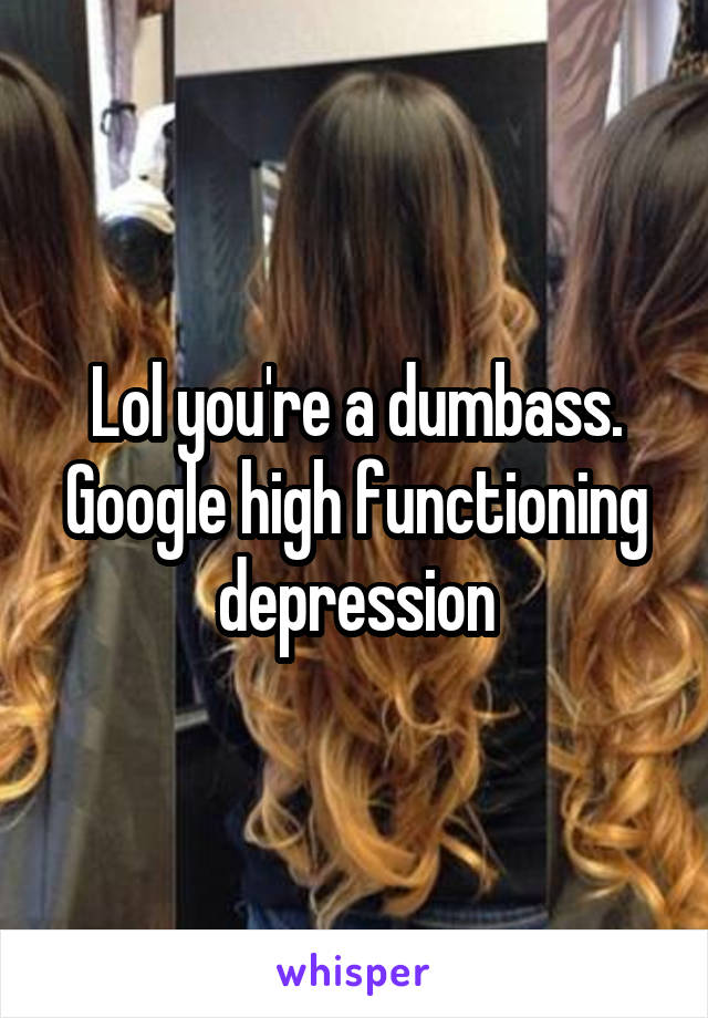 Lol you're a dumbass. Google high functioning depression