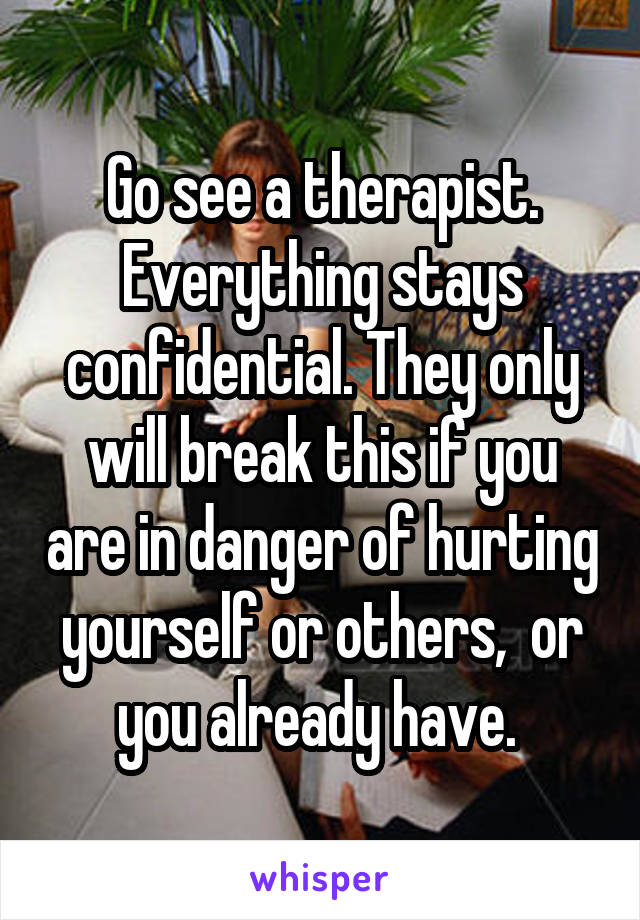 Go see a therapist. Everything stays confidential. They only will break this if you are in danger of hurting yourself or others,  or you already have. 