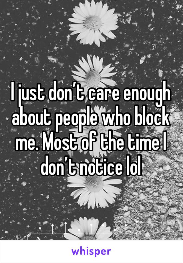 I just don’t care enough about people who block me. Most of the time I don’t notice lol